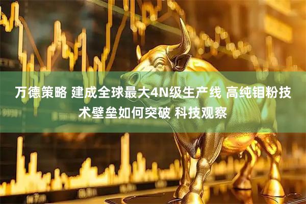 万德策略 建成全球最大4N级生产线 高纯钼粉技术壁垒如何突破 科技观察