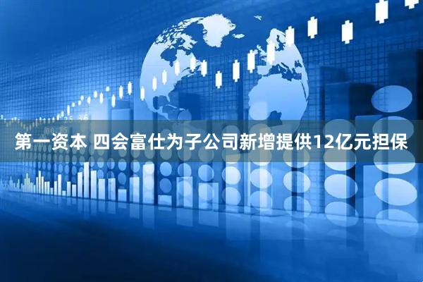 第一资本 四会富仕为子公司新增提供12亿元担保