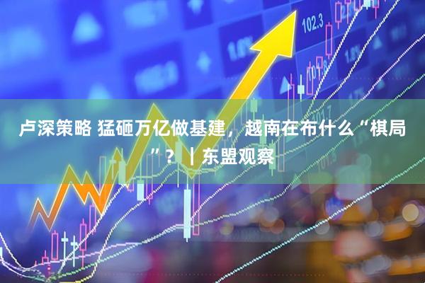 卢深策略 猛砸万亿做基建，越南在布什么“棋局”？｜东盟观察