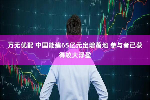 万无优配 中国能建65亿元定增落地 参与者已获得较大浮盈