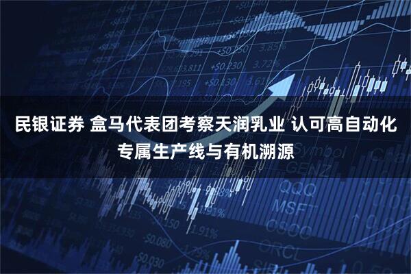 民银证券 盒马代表团考察天润乳业 认可高自动化专属生产线与有机溯源