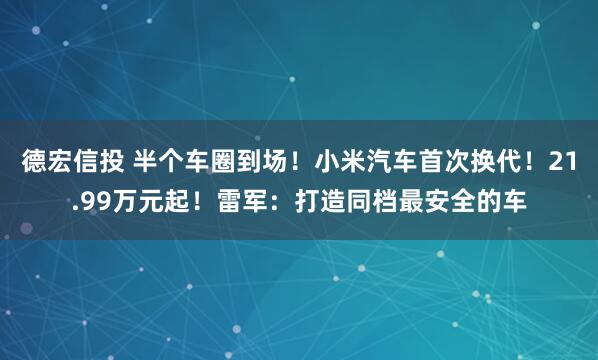 德宏信投 半个车圈到场！小米汽车首次换代！21.99万元起！雷军：打造同档最安全的车