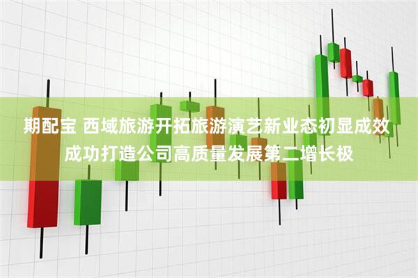期配宝 西域旅游开拓旅游演艺新业态初显成效 成功打造公司高质量发展第二增长极