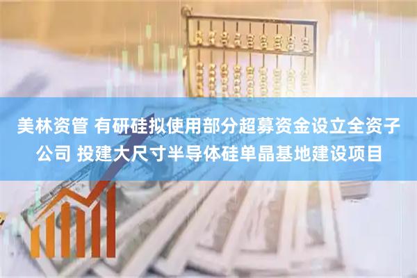 美林资管 有研硅拟使用部分超募资金设立全资子公司 投建大尺寸半导体硅单晶基地建设项目