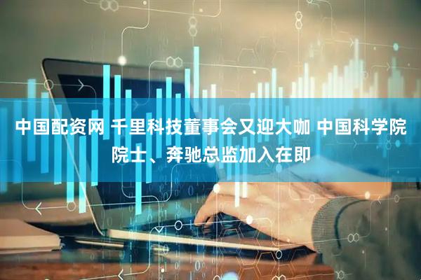 中国配资网 千里科技董事会又迎大咖 中国科学院院士、奔驰总监加入在即