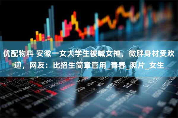 优配物料 安徽一女大学生被喊女神，微胖身材受欢迎，网友：比招生简章管用_青春_照片_女生