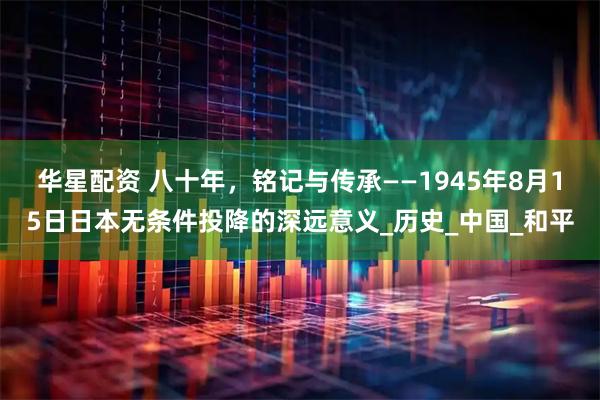 华星配资 八十年，铭记与传承——1945年8月15日日本无条件投降的深远意义_历史_中国_和平
