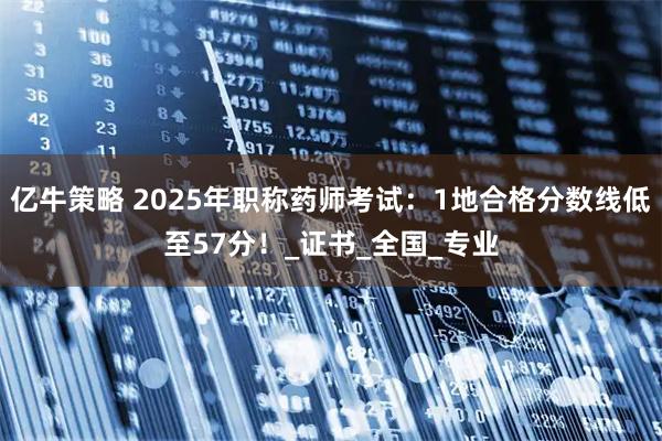 亿牛策略 2025年职称药师考试：1地合格分数线低至57分！_证书_全国_专业