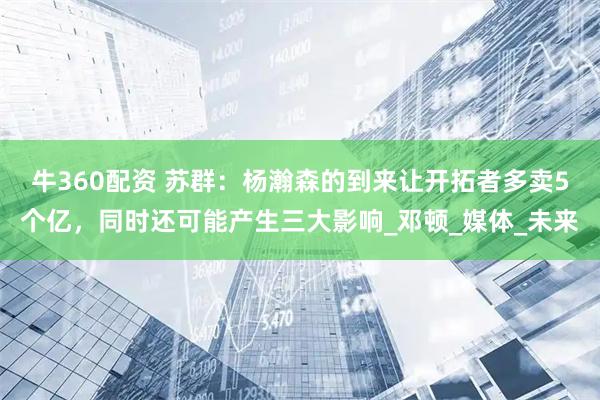 牛360配资 苏群：杨瀚森的到来让开拓者多卖5个亿，同时还可能产生三大影响_邓顿_媒体_未来