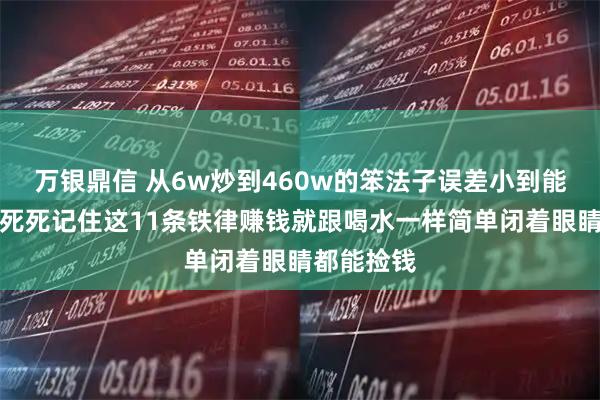 万银鼎信 从6w炒到460w的笨法子误差小到能忽略不计死死记住这11条铁律赚钱就跟喝水一样简单闭着眼睛都能捡钱