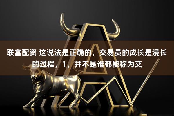 联富配资 这说法是正确的，交易员的成长是漫长的过程，1，并不是谁都能称为交