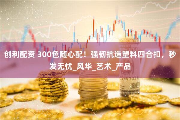 创利配资 300色随心配！强韧抗造塑料四合扣，秒发无忧_风华_艺术_产品