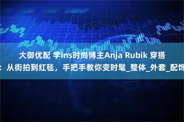 大御优配 学ins时尚博主Anja Rubik 穿搭：从街拍到红毯，手把手教你变时髦_整体_外套_配饰