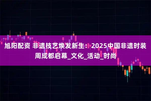 旭阳配资 非遗技艺焕发新生：2025中国非遗时装周成都启幕_文化_活动_时尚
