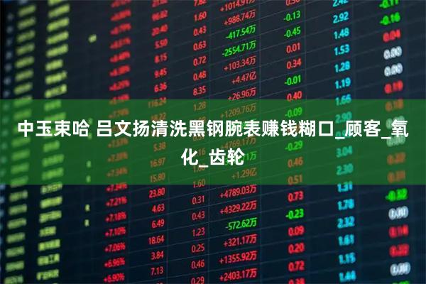 中玉束哈 吕文扬清洗黑钢腕表赚钱糊口_顾客_氧化_齿轮