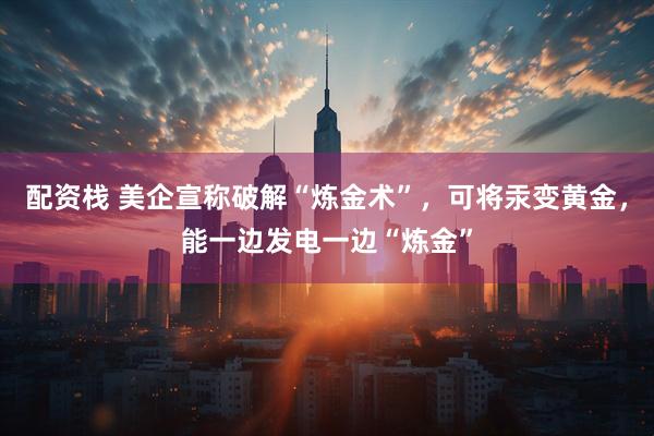 配资栈 美企宣称破解“炼金术”，可将汞变黄金，能一边发电一边“炼金”