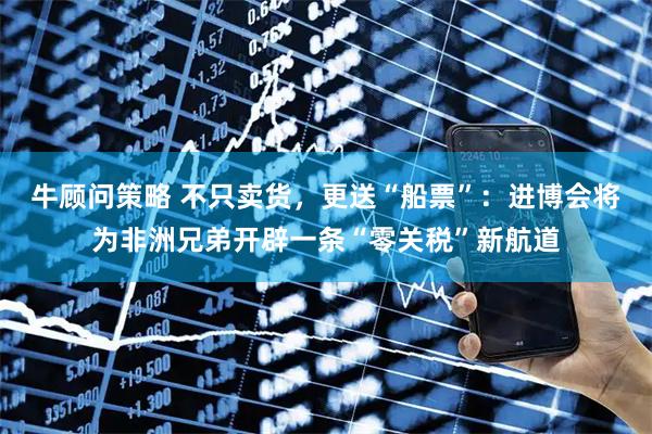 牛顾问策略 不只卖货，更送“船票”：进博会将为非洲兄弟开辟一条“零关税”新航道