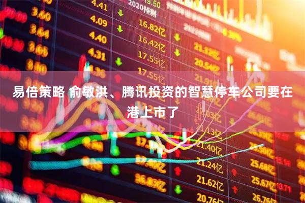 易倍策略 俞敏洪、腾讯投资的智慧停车公司要在港上市了