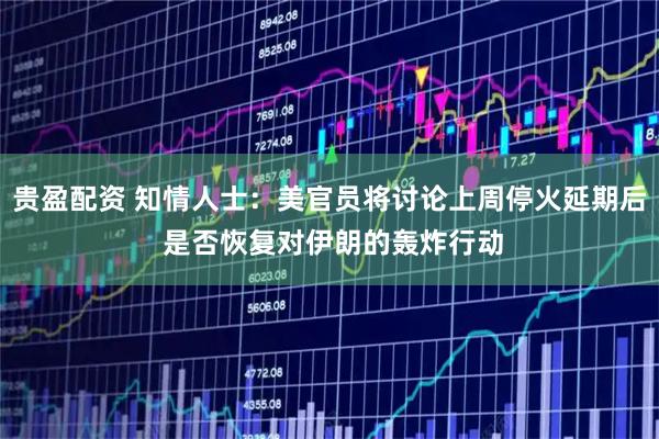 贵盈配资 知情人士：美官员将讨论上周停火延期后 是否恢复对伊朗的轰炸行动