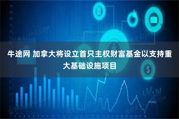牛途网 加拿大将设立首只主权财富基金以支持重大基础设施项目