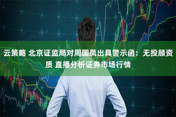 云策略 北京证监局对周国凤出具警示函：无投顾资质 直播分析证券市场行情