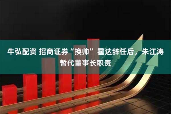 牛弘配资 招商证券“换帅” 霍达辞任后，朱江涛暂代董事长职责