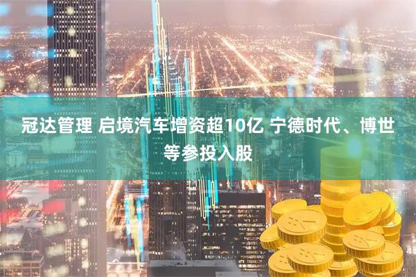 冠达管理 启境汽车增资超10亿 宁德时代、博世等参投入股