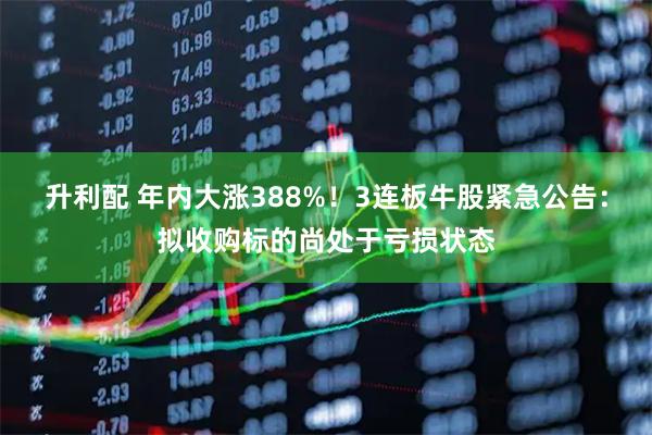 升利配 年内大涨388%！3连板牛股紧急公告：拟收购标的尚处于亏损状态