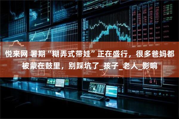悦来网 暑期“糊弄式带娃”正在盛行，很多爸妈都被蒙在鼓里，别踩坑了_孩子_老人_影响