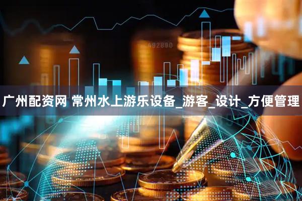 广州配资网 常州水上游乐设备_游客_设计_方便管理