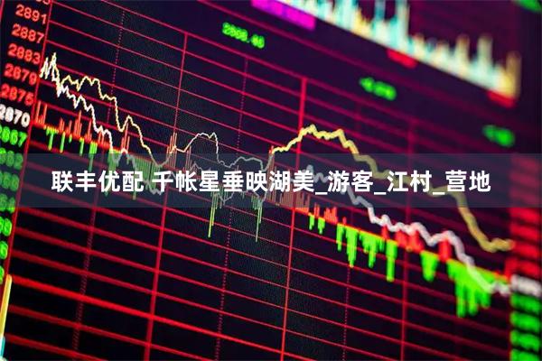 联丰优配 千帐星垂映湖美_游客_江村_营地