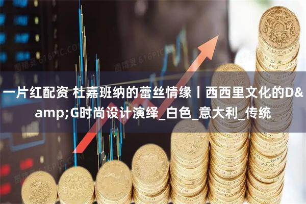 一片红配资 杜嘉班纳的蕾丝情缘丨西西里文化的D&G时尚设计演绎_白色_意大利_传统
