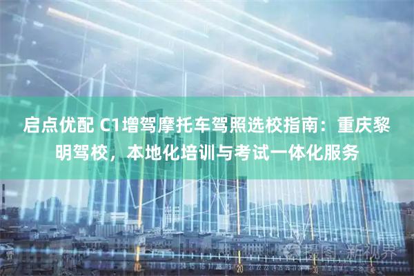 启点优配 C1增驾摩托车驾照选校指南：重庆黎明驾校，本地化培训与考试一体化服务