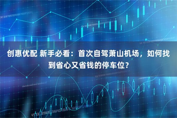 创惠优配 新手必看：首次自驾萧山机场，如何找到省心又省钱的停车位？