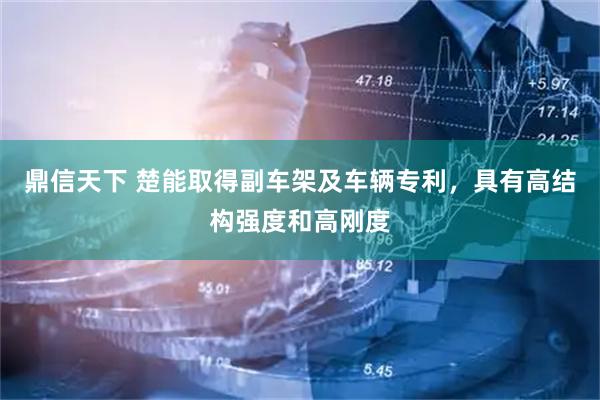 鼎信天下 楚能取得副车架及车辆专利，具有高结构强度和高刚度