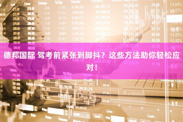 德邦国际 驾考前紧张到脚抖？这些方法助你轻松应对！