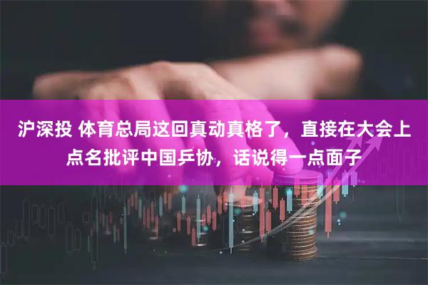 沪深投 体育总局这回真动真格了，直接在大会上点名批评中国乒协，话说得一点面子