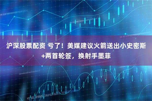 沪深股票配资 亏了！美媒建议火箭送出小史密斯+两首轮签，换射手墨菲