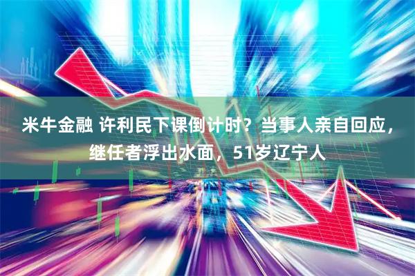 米牛金融 许利民下课倒计时？当事人亲自回应，继任者浮出水面，51岁辽宁人