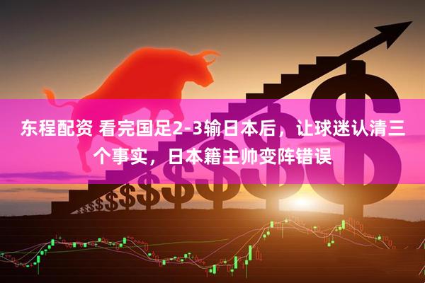 东程配资 看完国足2-3输日本后，让球迷认清三个事实，日本籍主帅变阵错误