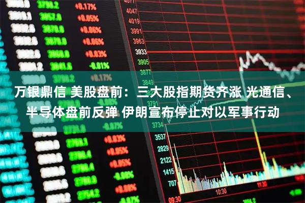 万银鼎信 美股盘前：三大股指期货齐涨 光通信、半导体盘前反弹 伊朗宣布停止对以军事行动