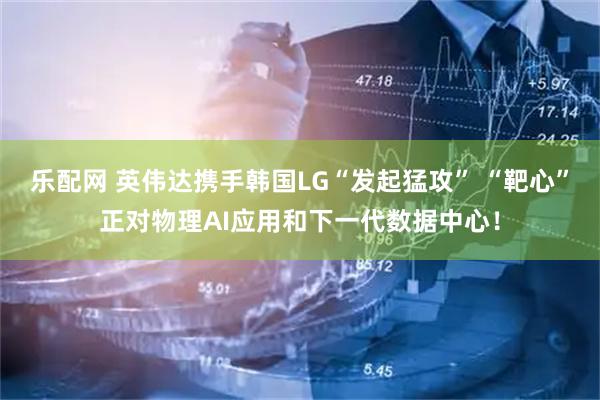 乐配网 英伟达携手韩国LG“发起猛攻” “靶心”正对物理AI应用和下一代数据中心！