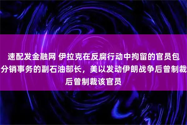 速配发金融网 伊拉克在反腐行动中拘留的官员包括负责分销事务的副石油部长，美以发动伊朗战争后曾制裁该官员