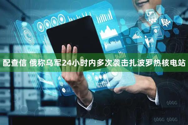 配查信 俄称乌军24小时内多次袭击扎波罗热核电站
