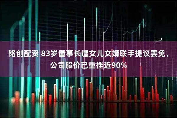 铭创配资 83岁董事长遭女儿女婿联手提议罢免,公司股价已重挫近90%