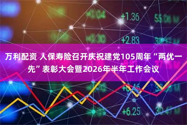 万利配资 人保寿险召开庆祝建党105周年“两优一先”表彰大会暨2026年半年工作会议