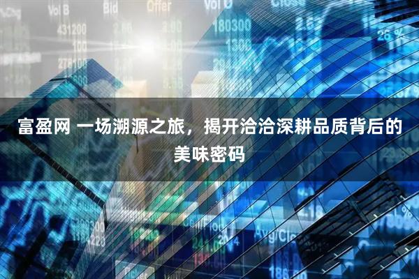 富盈网 一场溯源之旅，揭开洽洽深耕品质背后的美味密码