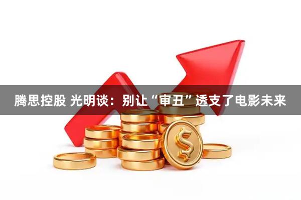 腾思控股 光明谈：别让“审丑”透支了电影未来