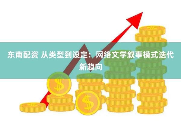 东南配资 从类型到设定：网络文学叙事模式迭代新趋向