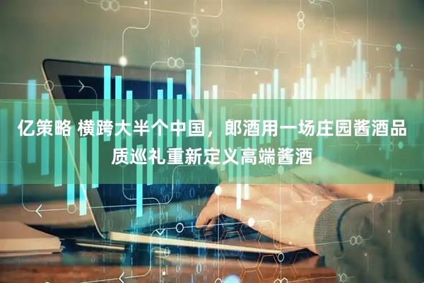 亿策略 横跨大半个中国，郎酒用一场庄园酱酒品质巡礼重新定义高端酱酒